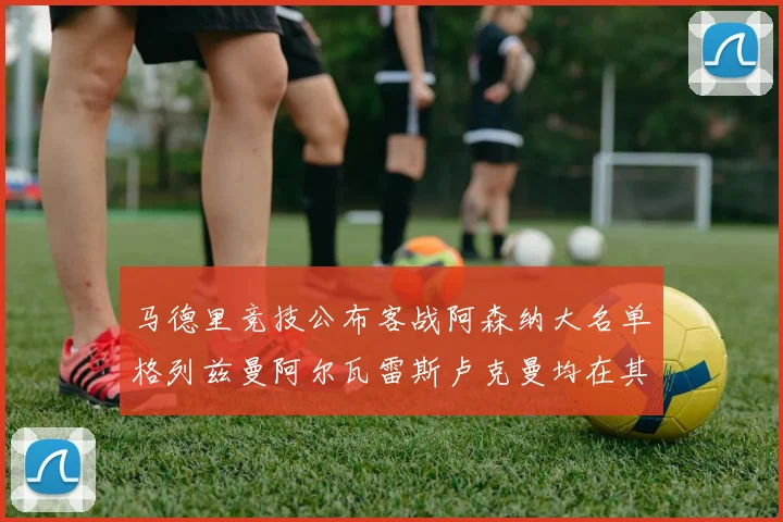 马德里竞技公布客战阿森纳大名单格列兹曼阿尔瓦雷斯卢克曼均在其中