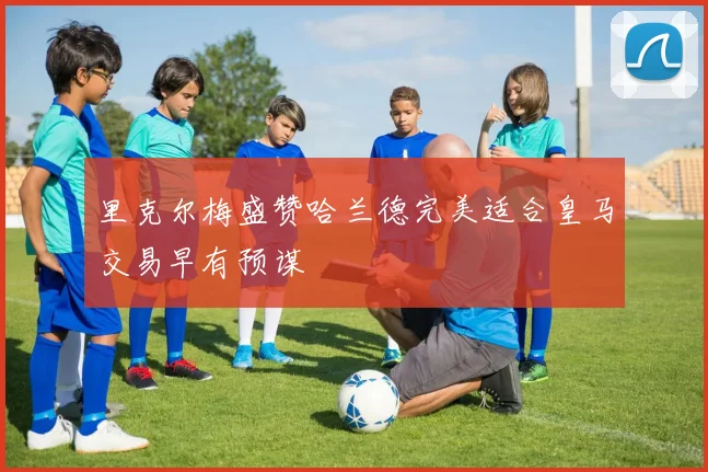 里克尔梅盛赞哈兰德完美适合皇马交易早有预谋