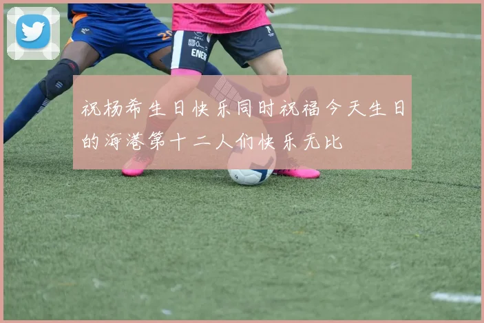 祝杨希生日快乐同时祝福今天生日的海港第十二人们快乐无比