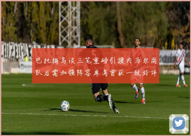 巴托梅乌谈三笔重磅引援内马尔离队后需加强阵容库鸟曾获一致好评