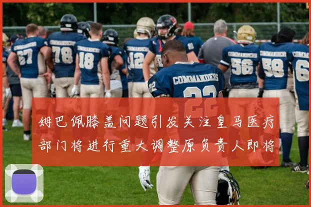 姆巴佩膝盖问题引发关注皇马医疗部门将进行重大调整原负责人即将离任