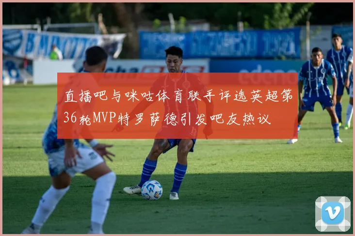 直播吧与咪咕体育联手评选英超第36轮MVP特罗萨德引发吧友热议