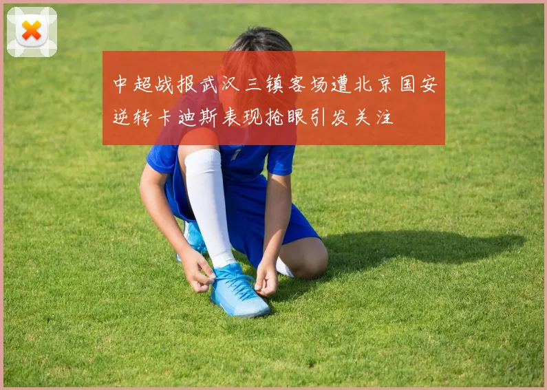 中超战报武汉三镇客场遭北京国安逆转卡迪斯表现抢眼引发关注