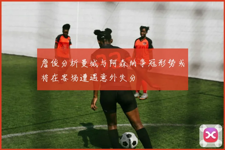 詹俊分析曼城与阿森纳争冠形势或将在客场遭遇意外失分