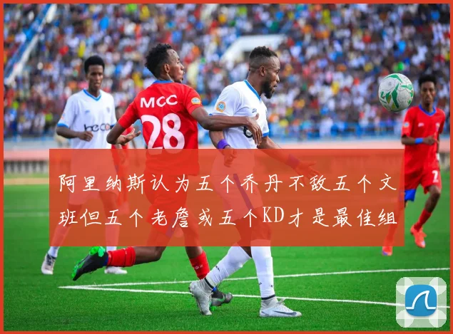 阿里纳斯认为五个乔丹不敌五个文班但五个老詹或五个KD才是最佳组合