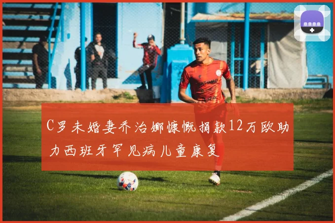 C罗未婚妻乔治娜慷慨捐款12万欧助力西班牙罕见病儿童康复