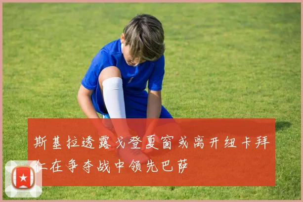 斯基拉透露戈登夏窗或离开纽卡拜仁在争夺战中领先巴萨