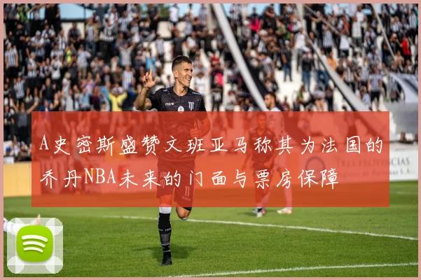 A史密斯盛赞文班亚马称其为法国的乔丹NBA未来的门面与票房保障