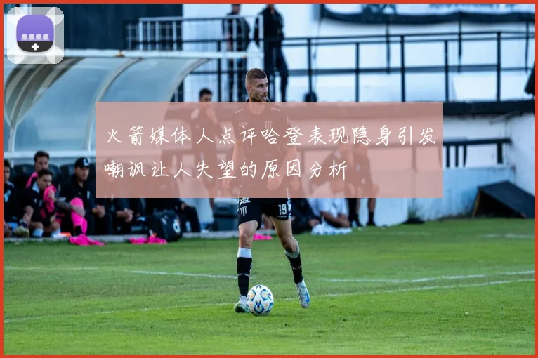 火箭媒体人点评哈登表现隐身引发嘲讽让人失望的原因分析