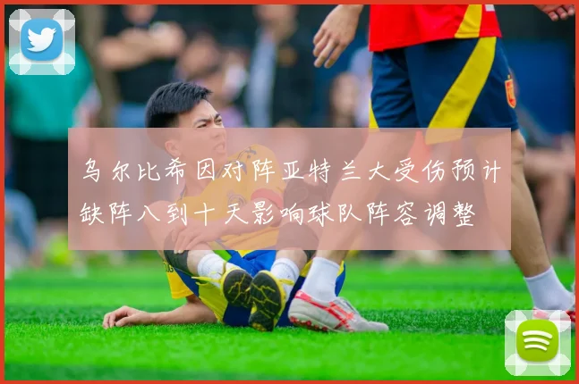 乌尔比希因对阵亚特兰大受伤预计缺阵八到十天影响球队阵容调整