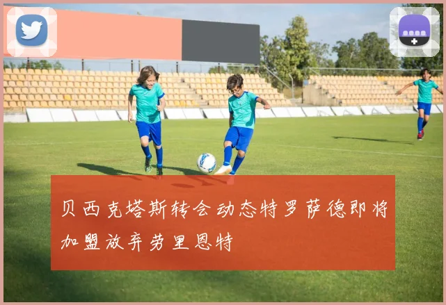 贝西克塔斯转会动态特罗萨德即将加盟放弃劳里恩特
