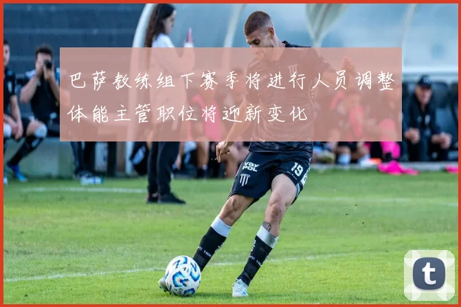 巴萨教练组下赛季将进行人员调整体能主管职位将迎新变化