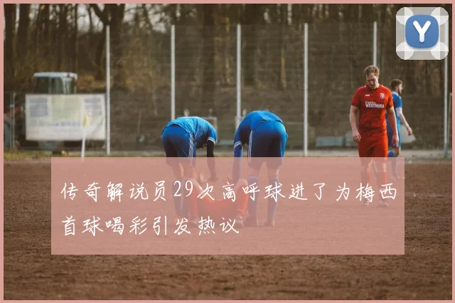 传奇解说员29次高呼球进了为梅西首球喝彩引发热议