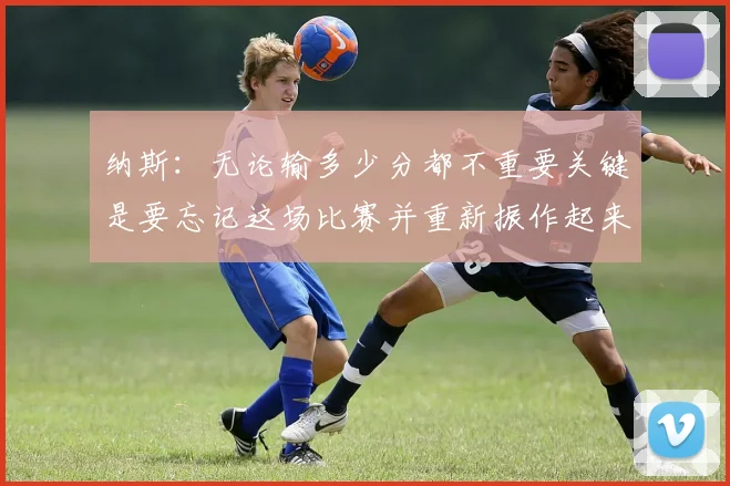 纳斯：无论输多少分都不重要关键是要忘记这场比赛并重新振作起来