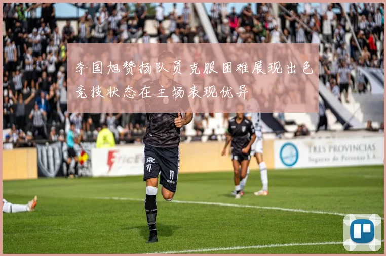 李国旭赞扬队员克服困难展现出色竞技状态在主场表现优异
