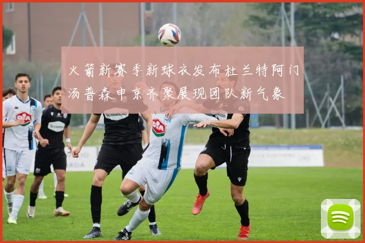 火箭新赛季新球衣发布杜兰特阿门汤普森申京齐聚展现团队新气象