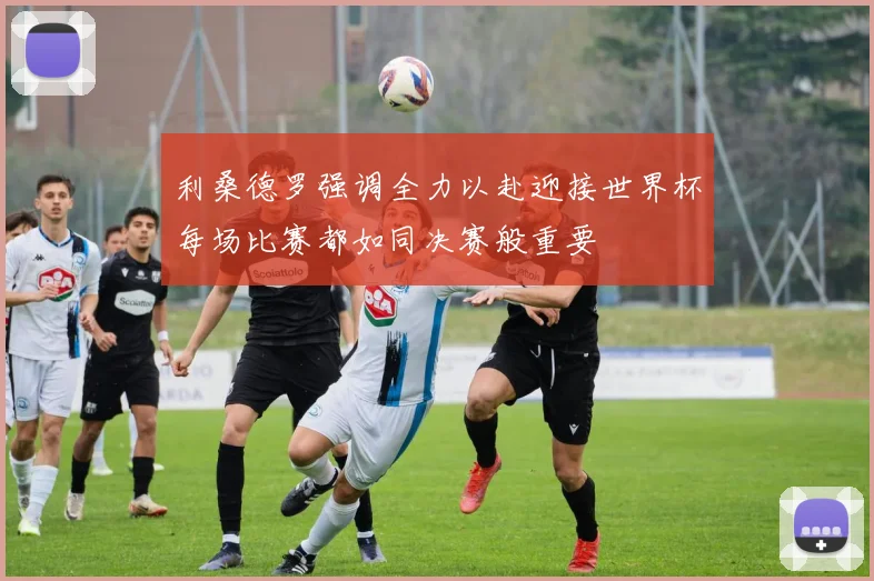 利桑德罗强调全力以赴迎接世界杯每场比赛都如同决赛般重要