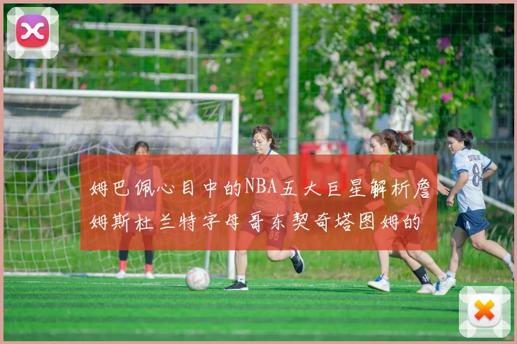姆巴佩心目中的NBA五大巨星解析詹姆斯杜兰特字母哥东契奇塔图姆的独特魅力