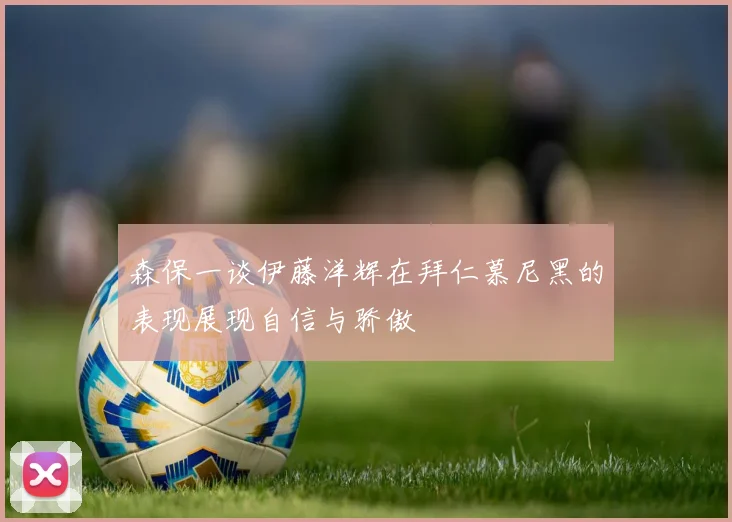 森保一谈伊藤洋辉在拜仁慕尼黑的表现展现自信与骄傲