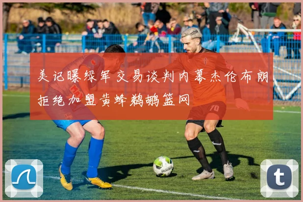 美记曝绿军交易谈判内幕杰伦布朗拒绝加盟黄蜂鹈鹕篮网